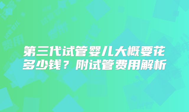 第三代试管婴儿大概要花多少钱？附试管费用解析