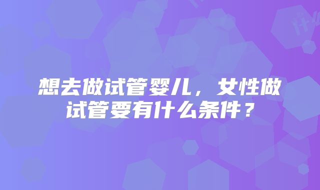 想去做试管婴儿,女性做试管要有什么条件?