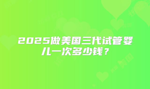 2025做美国三代试管婴儿一次多少钱?
