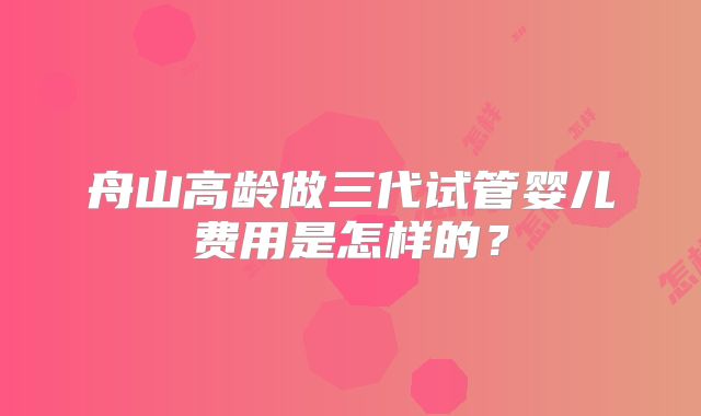 舟山高龄做三代试管婴儿费用是怎样的？