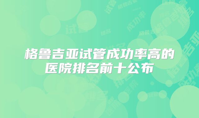 格鲁吉亚试管成功率高的医院排名前十公布