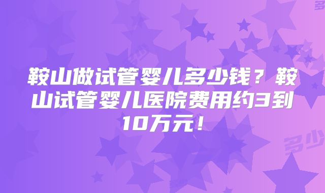 鞍山做试管婴儿多少钱？鞍山试管婴儿医院费用约3到10万元！