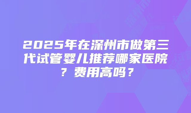 2025年在深州市做第三代试管婴儿推荐哪家医院?费用高吗?