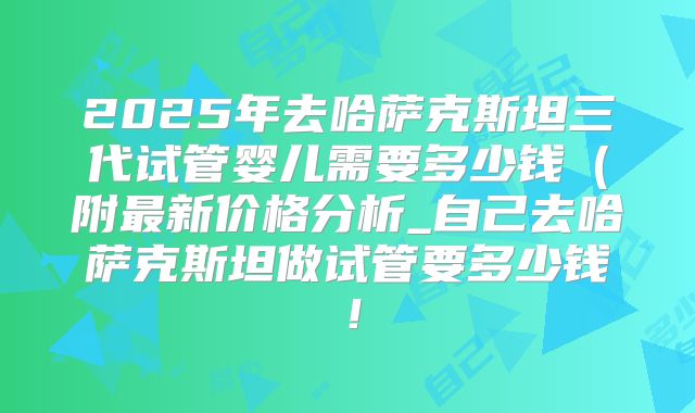 2025年去哈萨克斯坦三代试管婴儿需要多少钱（附最新价格分析_自己去哈萨克斯坦做试管要多少钱！