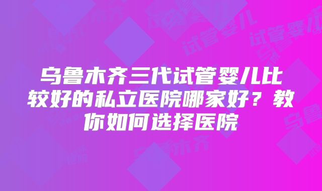 乌鲁木齐三代试管婴儿比较好的私立医院哪家好？教你如何选择医院