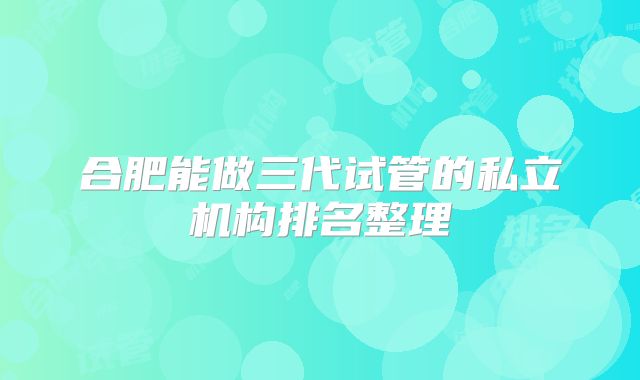 合肥能做三代试管的私立机构排名整理