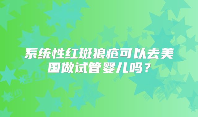 系统性红斑狼疮可以去美国做试管婴儿吗？