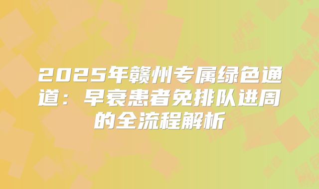 2025年赣州专属绿色通道：早衰患者免排队进周的全流程解析