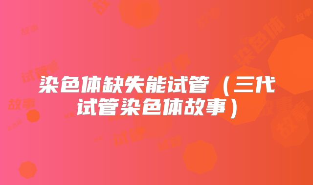 染色体缺失能试管（三代试管染色体故事）