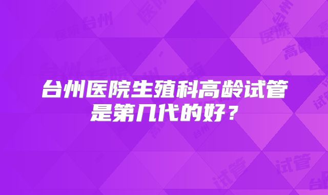 台州医院生殖科高龄试管是第几代的好？