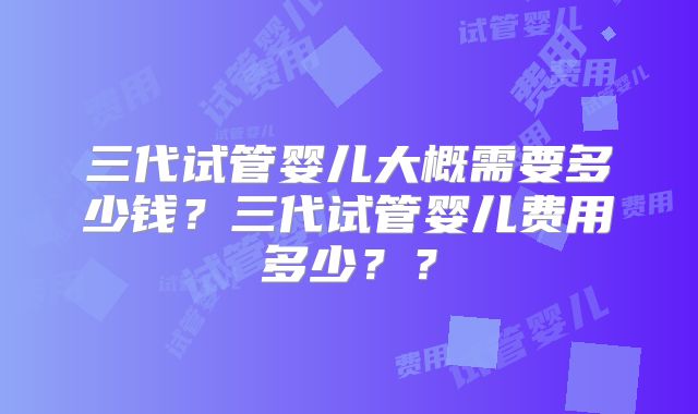 三代试管婴儿大概需要多少钱？三代试管婴儿费用多少？？