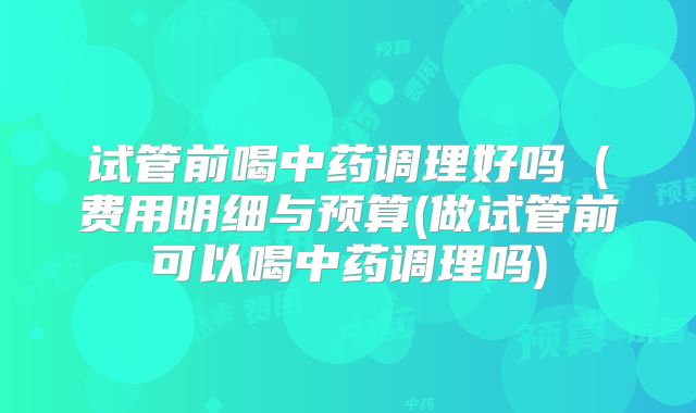 试管前喝中药调理好吗（费用明细与预算(做试管前可以喝中药调理吗)