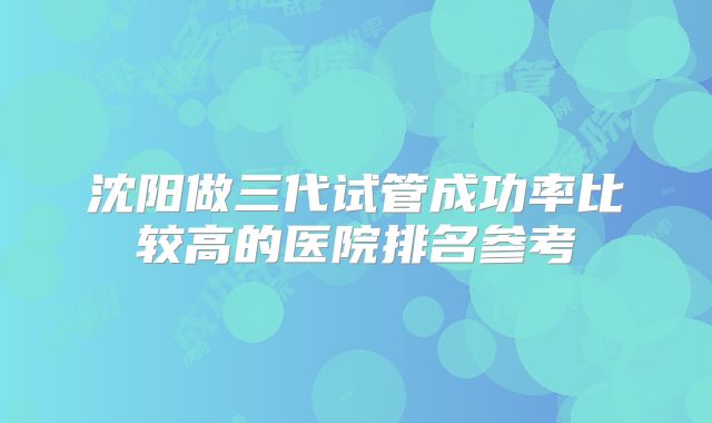 沈阳做三代试管成功率比较高的医院排名参考