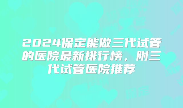 2024保定能做三代试管的医院最新排行榜，附三代试管医院推荐