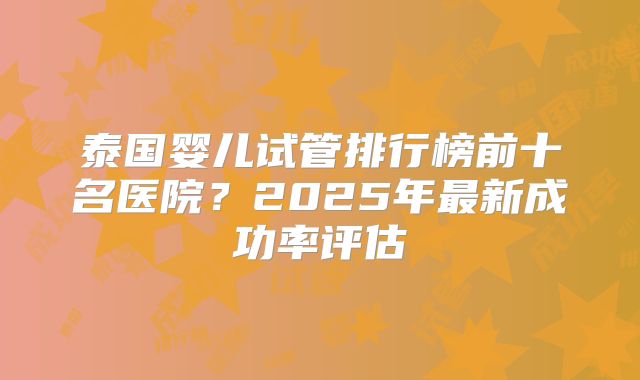 泰国婴儿试管排行榜前十名医院？2025年最新成功率评估