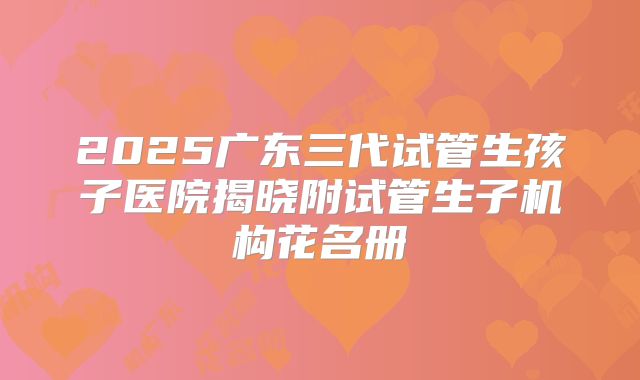 2025广东三代试管生孩子医院揭晓附试管生子机构花名册