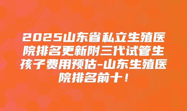 2025山东省私立生殖医院排名更新附三代试管生孩子费用预估-山东生殖医院排名前十！