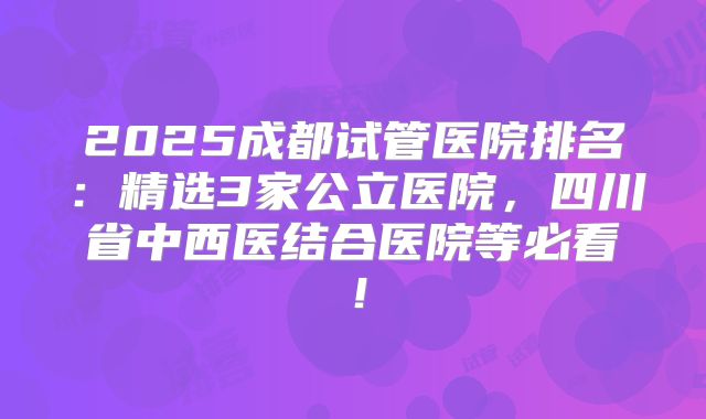2025成都试管医院排名：精选3家公立医院，四川省中西医结合医院等必看！