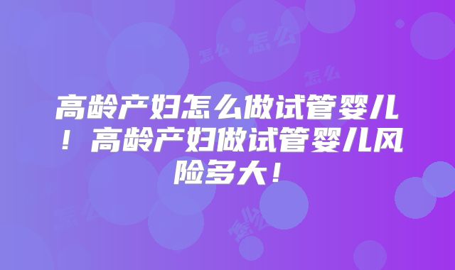 高龄产妇怎么做试管婴儿！高龄产妇做试管婴儿风险多大！