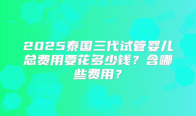 2025泰国三代试管婴儿总费用要花多少钱?含哪些费用?
