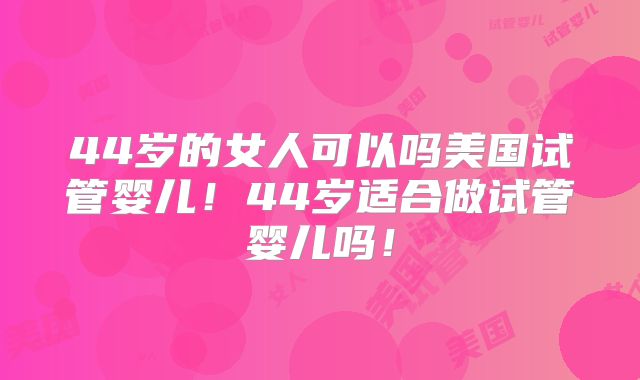 44岁的女人可以吗美国试管婴儿！44岁适合做试管婴儿吗！