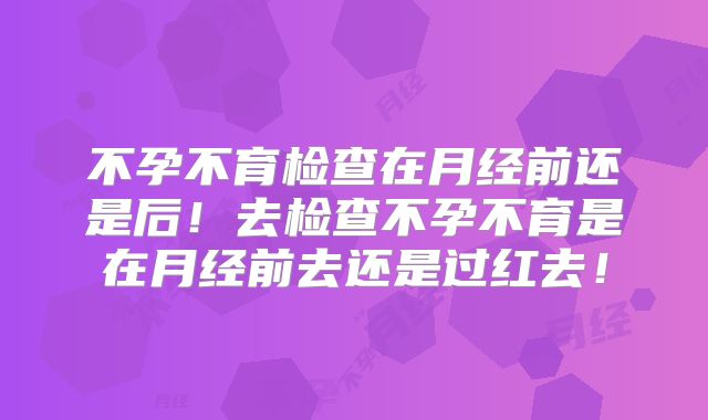 不孕不育检查在月经前还是后!去检查不孕不育是在月经前去还是过红去!