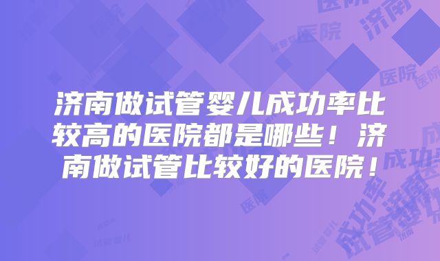 济南做试管婴儿成功率比较高的医院都是哪些！济南做试管比较好的医院！
