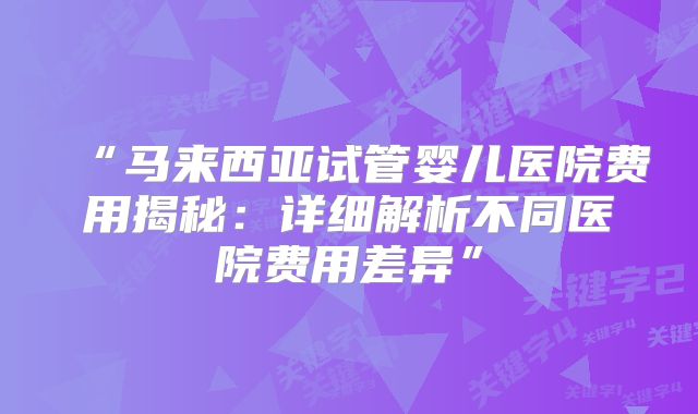 “马来西亚试管婴儿医院费用揭秘:详细解析不同医院费用差异”