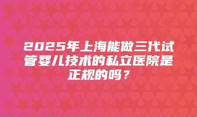 2025年上海能做三代试管婴儿技术的私立医院是正规的吗？