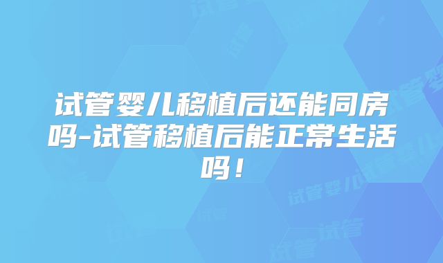 试管婴儿移植后还能同房吗-试管移植后能正常生活吗！