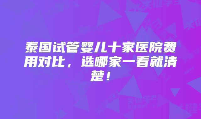 泰国试管婴儿十家医院费用对比，选哪家一看就清楚！