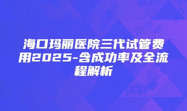 海口玛丽医院三代试管费用2025-含成功率及全流程解析