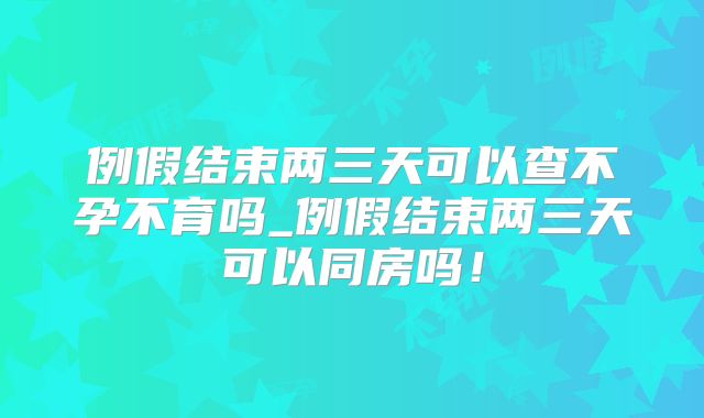 例假结束两三天可以查不孕不育吗_例假结束两三天可以同房吗！