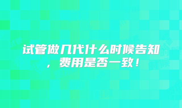 试管做几代什么时候告知，费用是否一致！