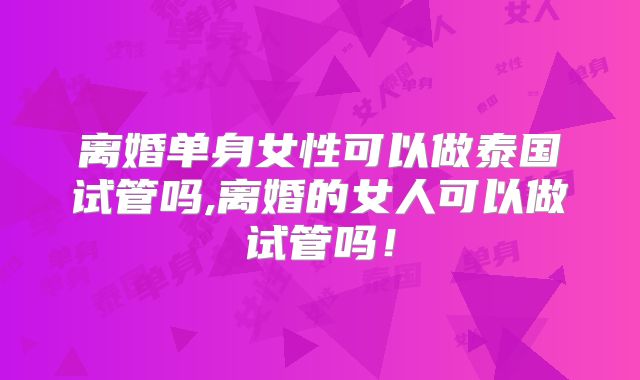 离婚单身女性可以做泰国试管吗,离婚的女人可以做试管吗!