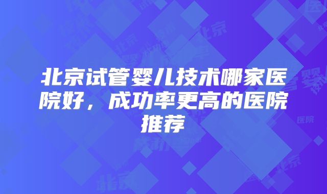 北京试管婴儿技术哪家医院好,成功率更高的医院推荐