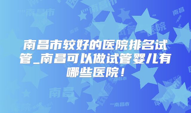南昌市较好的医院排名试管_南昌可以做试管婴儿有哪些医院！