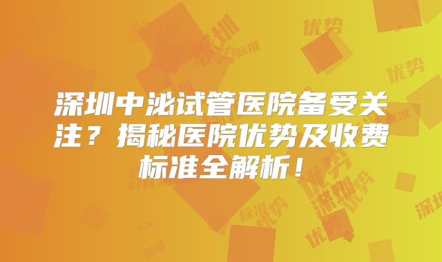 深圳中泌试管医院备受关注?揭秘医院优势及收费标准全解析!
