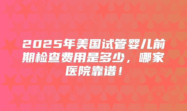 2025年美国试管婴儿前期检查费用是多少，哪家医院靠谱！