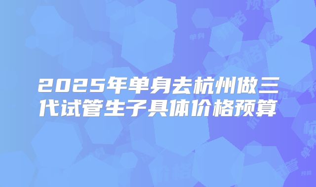 2025年单身去杭州做三代试管生子具体价格预算