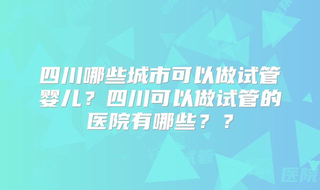 四川哪些城市可以做试管婴儿？四川可以做试管的医院有哪些？？