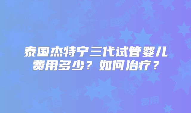 泰国杰特宁三代试管婴儿费用多少？如何治疗？