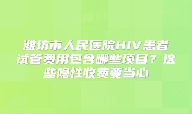 潍坊市人民医院HIV患者试管费用包含哪些项目？这些隐性收费要当心