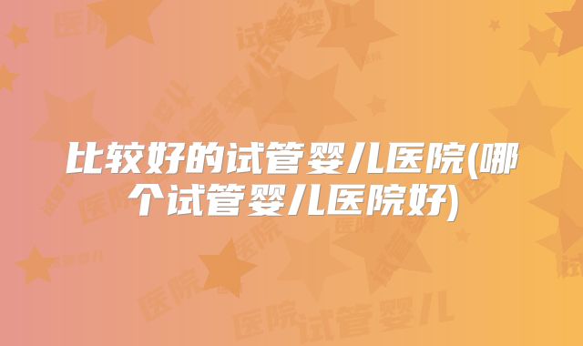 比较好的试管婴儿医院(哪个试管婴儿医院好)