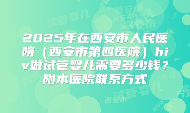 2025年在西安市人民医院（西安市第四医院）hiv做试管婴儿需要多少钱？附本医院联系方式