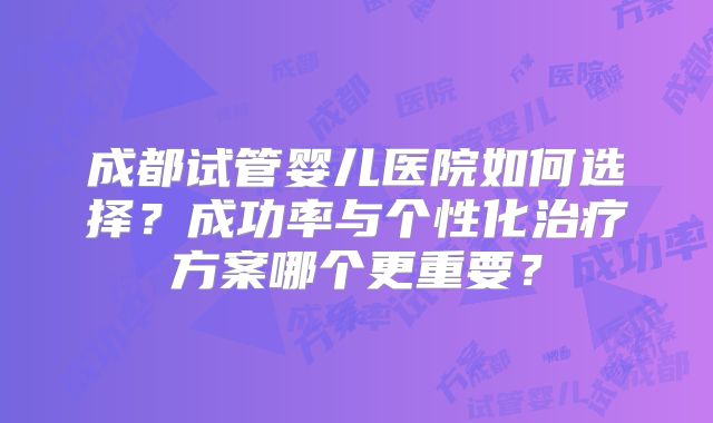成都试管婴儿医院如何选择？成功率与个性化治疗方案哪个更重要？