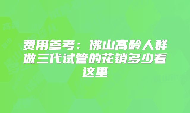费用参考:佛山高龄人群做三代试管的花销多少看这里