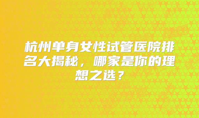 杭州单身女性试管医院排名大揭秘，哪家是你的理想之选？
