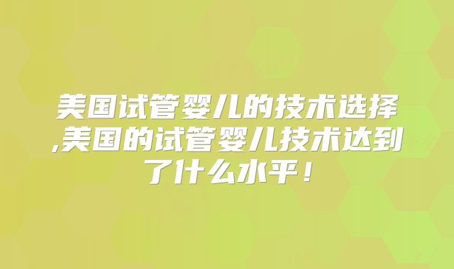 美国试管婴儿的技术选择,美国的试管婴儿技术达到了什么水平！