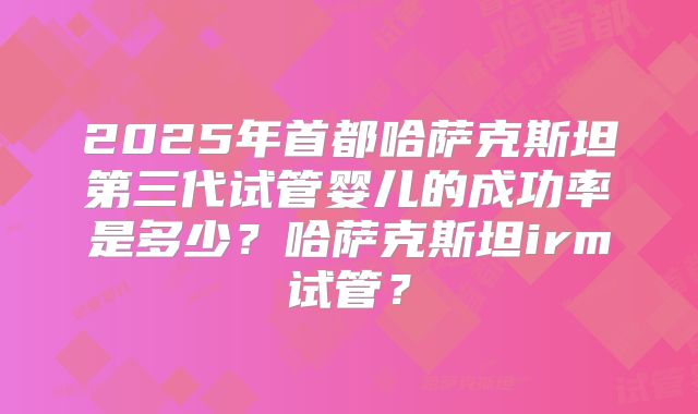 2025年首都哈萨克斯坦第三代试管婴儿的成功率是多少?哈萨克斯坦irm试管?
